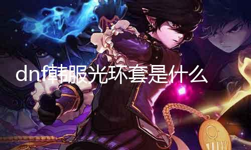 dnf韩服光环套是什么 详解韩服光环套的特点和使用方法