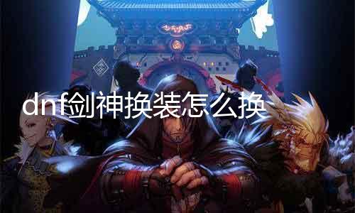 dnf剑神换装怎么换 详解剑神装备更换步骤