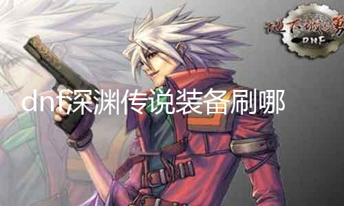 dnf深渊传说装备刷哪里 深入了解装备刷法，助你快速升级