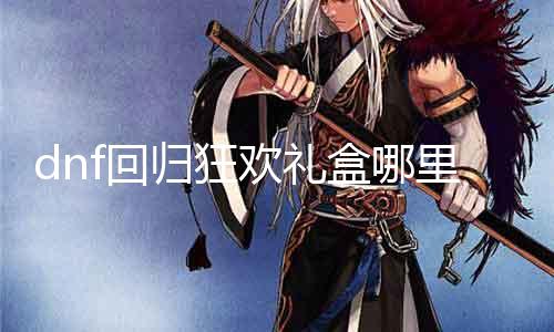 dnf回归狂欢礼盒哪里领 详解dnf回归狂欢礼盒领取方式